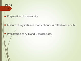 Pans
 Preparation of massecuite
 Mixture of crystals and mother liquor is called massecuite
 Preparation of A, B and C massecuite.
116
 