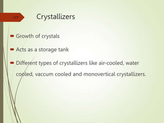 Crystallizers
 Growth of crystals
 Acts as a storage tank
 Different types of crystallizers like air-cooled, water
cooled, vaccum cooled and monovertical crystallizers.
117
 