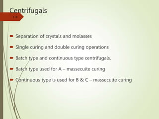 Centrifugals
 Separation of crystals and molasses
 Single curing and double curing operations
 Batch type and continuous type centrifugals.
 Batch type used for A – massecuite curing
 Continuous type is used for B & C – massecuite curing
118
 