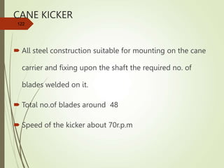 CANE KICKER
 All steel construction suitable for mounting on the cane
carrier and fixing upon the shaft the required no. of
blades welded on it.
 Total no.of blades around 48
 Speed of the kicker about 70r.p.m
122
 