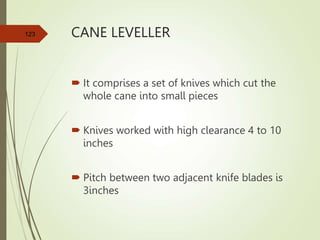 CANE LEVELLER
 It comprises a set of knives which cut the
whole cane into small pieces
 Knives worked with high clearance 4 to 10
inches
 Pitch between two adjacent knife blades is
3inches
123
 