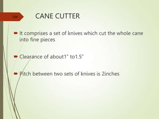 CANE CUTTER
 It comprises a set of knives which cut the whole cane
into fine pieces
 Clearance of about1” to1.5”
 Pitch between two sets of knives is 2inches
124
 