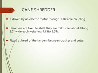 CANE SHREDDER
 It driven by an electric motor through a flexible coupling
 Hammers are fixed to shaft they are mild steel about 8’long
2.5” wide each weighing 1.75to 3.5lb.
 Fitted at head of the tandem between crusher and cutter
125
 