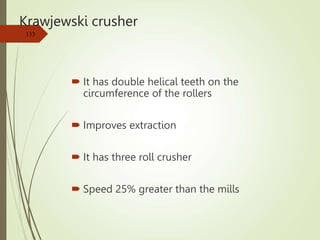 Krawjewski crusher
 It has double helical teeth on the
circumference of the rollers
 Improves extraction
 It has three roll crusher
 Speed 25% greater than the mills
133
 