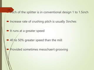  Pitch of the splitter is in conventional design 1 to 1.5inch
 Increase rate of crushing pitch is usually 3inches
 It runs at a greater speed
 40 to 50% greater speed than the mill
 Provided sometimes messchaert grooving
135
 