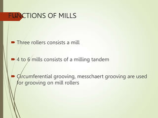 FUNCTIONS OF MILLS
 Three rollers consists a mill
 4 to 6 mills consists of a milling tandem
 Circumferential grooving, messchaert grooving are used
for grooving on mill rollers
136
 