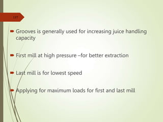 Grooves is generally used for increasing juice handling
capacity
 First mill at high pressure –for better extraction
 Last mill is for lowest speed
 Applying for maximum loads for first and last mill
137
 