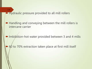  Hydraulic pressure provided to all mill rollers
 Handling and conveying between the mill rollers is
intercane carrier
 Imbibition-hot water provided between 3 and 4 mills
 60 to 70% extraction taken place at first mill itself
138
 