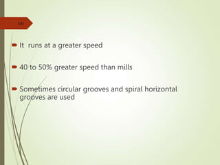  It runs at a greater speed
 40 to 50% greater speed than mills
 Sometimes circular grooves and spiral horizontal
grooves are used
141
 