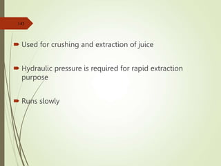  Used for crushing and extraction of juice
 Hydraulic pressure is required for rapid extraction
purpose
 Runs slowly
143
 