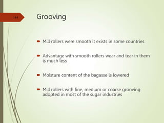 Grooving
 Mill rollers were smooth it exists in some countries
 Advantage with smooth rollers wear and tear in them
is much less
 Moisture content of the bagasse is lowered
 Mill rollers with fine, medium or coarse grooving
adopted in most of the sugar industries
144
 