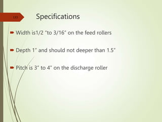Specifications
 Width is1/2 “to 3/16” on the feed rollers
 Depth 1” and should not deeper than 1.5”
 Pitch is 3” to 4” on the discharge roller
153
 