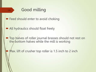 Good milling
 Feed should enter to avoid choking
 All hydraulics should float freely
 Top halves of roller journal brasses should not rest on
the bottom halves while the mill is working
 Max. lift of crusher top roller is 1.5 inch to 2 inch
156
 