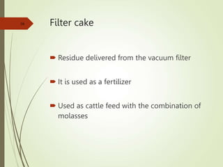 Filter cake
 Residue delivered from the vacuum filter
 It is used as a fertilizer
 Used as cattle feed with the combination of
molasses
16
 