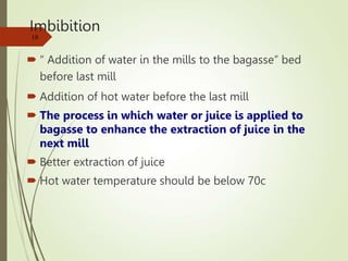 Imbibition
 “ Addition of water in the mills to the bagasse” bed
before last mill
 Addition of hot water before the last mill
 The process in which water or juice is applied to
bagasse to enhance the extraction of juice in the
next mill
 Better extraction of juice
 Hot water temperature should be below 70c
18
 
