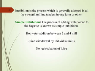 22
Imbibition is the process which is generally adopted in all
the strength milling tandem in one form or other.
Simple Imbibition: The process of adding water alone to
the bagasse is known as simple imbibition.
Hot water addition between 3 and 4 mill
Juice withdrawal by individual mills
No recirculation of juice
 