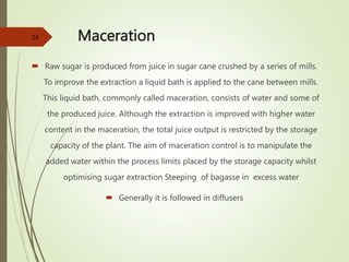 Maceration
 Raw sugar is produced from juice in sugar cane crushed by a series of mills.
To improve the extraction a liquid bath is applied to the cane between mills.
This liquid bath, commonly called maceration, consists of water and some of
the produced juice. Although the extraction is improved with higher water
content in the maceration, the total juice output is restricted by the storage
capacity of the plant. The aim of maceration control is to manipulate the
added water within the process limits placed by the storage capacity whilst
optimising sugar extraction Steeping of bagasse in excess water
 Generally it is followed in diffusers
24
 