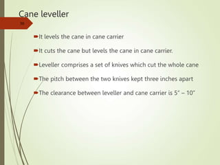 Cane leveller
It levels the cane in cane carrier
It cuts the cane but levels the cane in cane carrier.
Leveller comprises a set of knives which cut the whole cane
The pitch between the two knives kept three inches apart
The clearance between leveller and cane carrier is 5” – 10”
30
 