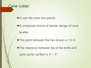 Cane cutter
It cuts the cane into pieces.
It comprises knives of similar design of cane
leveller
The pitch between the two knives is 1.5 in
The clearance between tip of the knife and
cane carrier surface is 3” – 5”
31
 