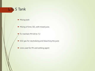 L & S Tank
 Mixing tank
 Mixing of lime, SO2 with mixed juice.
 To maintain PH 6.8 to 7.2
 SO2 gas for neutralizing and bleaching the juice
 Lime used for PH and settling agent
39
 