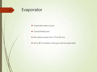 Evaporator
 Evaporates water in juice
 Concentrated juice.
 Brix will be raised from 150 to 600 brix
 60 to 80 % of water in the juice will be evaporated
41
 