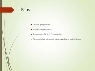 Pans
 Crystals preparation
 Massecuite preparation.
 Preparation of A, B & C massecuites
 Massecuite is a mixture of sugar crystals and mother liquor
43
 