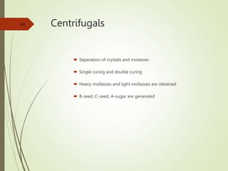 Centrifugals
 Separation of crystals and molasses
 Single curing and double curing
 Heavy mollasses and light mollasses are obtained
 B-seed ,C-seed, A-sugar are generated
45
 