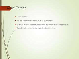 Cane Carrier
 Carries the cane
 It is long conveyer belt around to 20 to 30 Mts length
 It constructed with mild steel framing with two ends chains of the roller type.
 Divided into 3 portions horizontal, inclined, and the head.
54
 