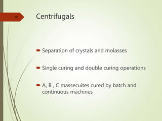 Centrifugals
 Separation of crystals and molasses
 Single curing and double curing operations
 A, B , C massecuites cured by batch and
continuous machines
79
 
