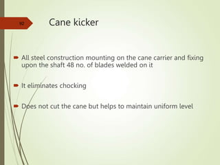Cane kicker
 All steel construction mounting on the cane carrier and fixing
upon the shaft 48 no. of blades welded on it
 It eliminates chocking
 Does not cut the cane but helps to maintain uniform level
92
 