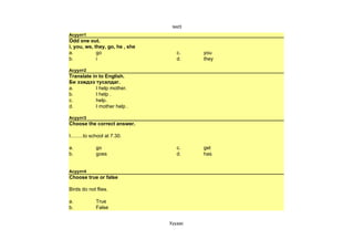 test3
Асуулт1
Odd one out.
i, you, we, they, go, he , she
a.           go                     c.     you
b.           i                      d.     they

Асуулт2
Translate in to English.
Би ээждээ тусалдаг.
a.          I help mother.
b.          I help .
c.          help.
d.          I mother help .

Асуулт3
Choose the correct answer.

I.........to school at 7.30.

a.            go                    c.     get
b.            goes                  d.     has


Асуулт4
Choose true or false

Birds do not flies.

a.            True
b.            False


                                 Хуудас 
 