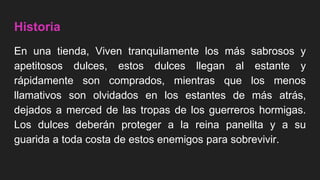 Historia
En una tienda, Viven tranquilamente los más sabrosos y
apetitosos dulces, estos dulces llegan al estante y
rápidamente son comprados, mientras que los menos
llamativos son olvidados en los estantes de más atrás,
dejados a merced de las tropas de los guerreros hormigas.
Los dulces deberán proteger a la reina panelita y a su
guarida a toda costa de estos enemigos para sobrevivir.