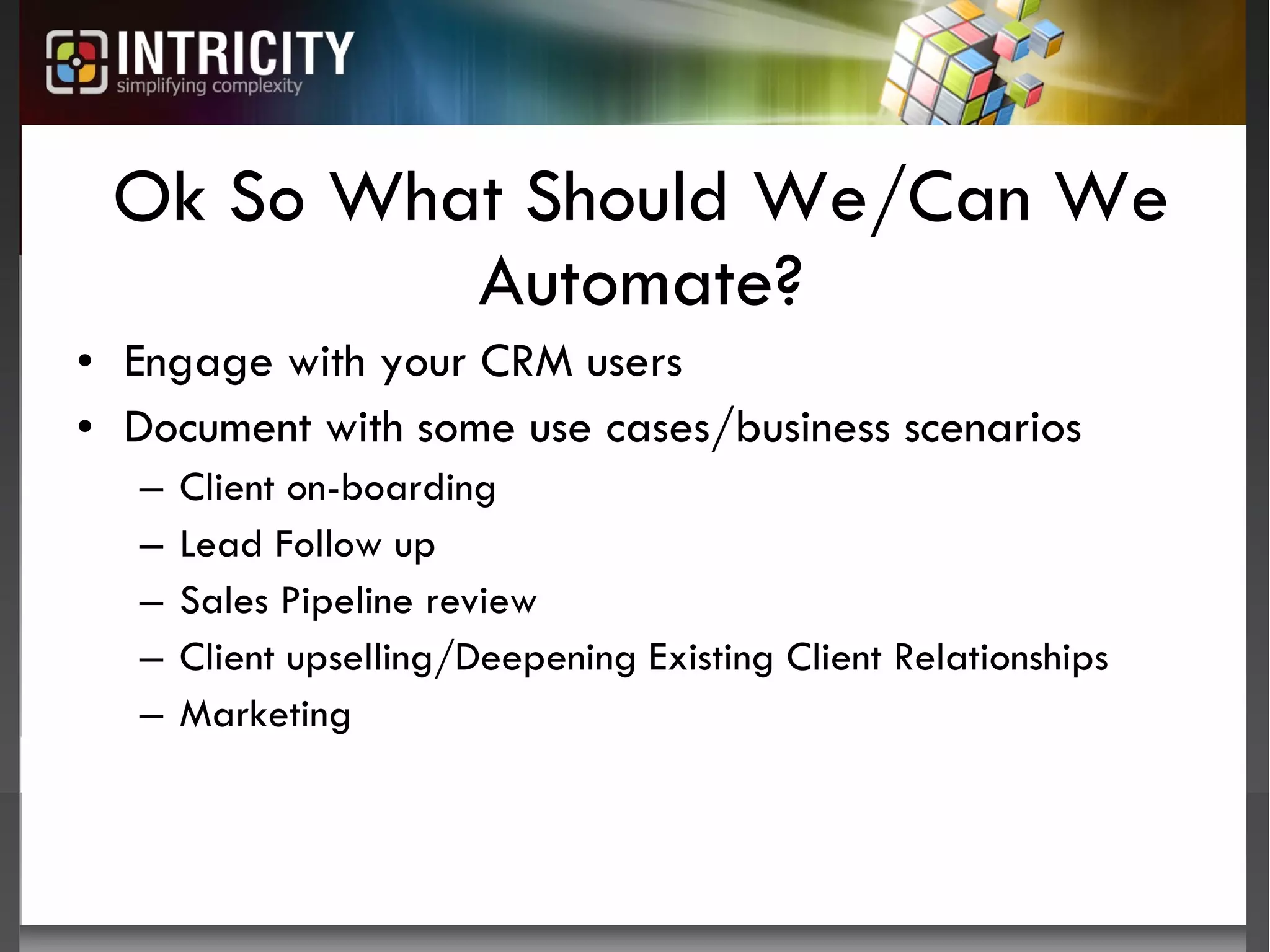 Ok So What Should We/Can We Automate? Engage with your CRM users Document with some use cases/business scenarios Client on-boarding Lead Follow up Sales Pipeline review Client upselling/Deepening Existing Client Relationships Marketing 