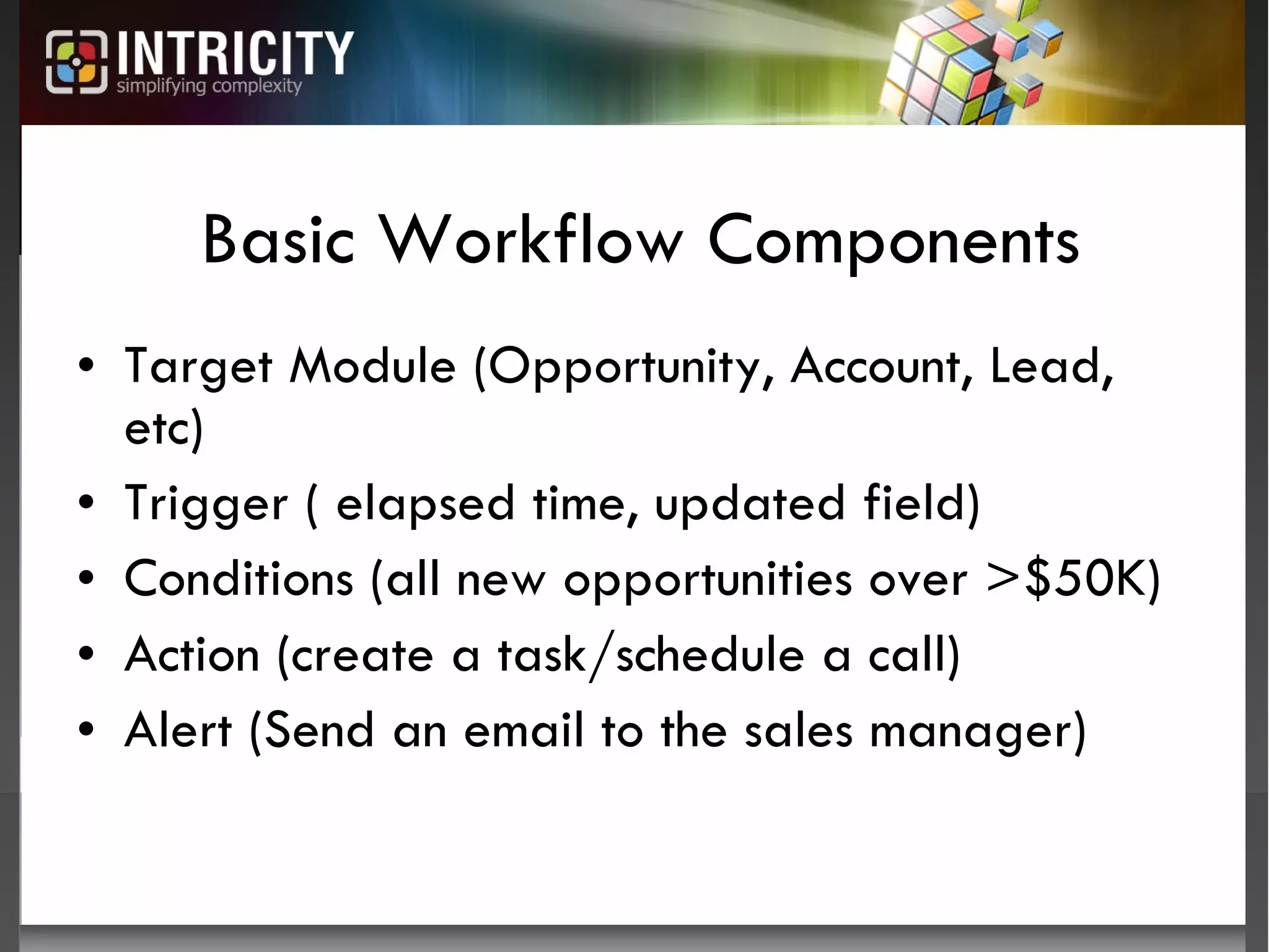 Basic Workflow Components Target Module (Opportunity, Account, Lead, etc) Trigger ( elapsed time, updated field) Conditions (all new opportunities over >$50K) Action (create a task/schedule a call) Alert (Send an email to the sales manager) 
