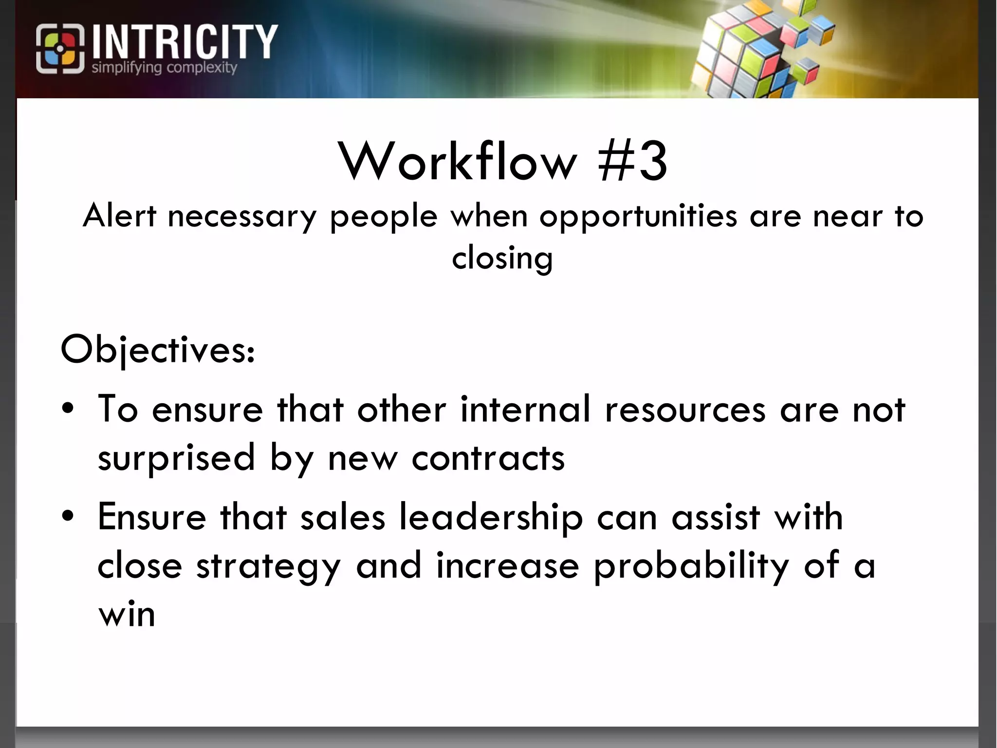 Workflow #3 Alert necessary people when opportunities are near to closing Objectives:  To ensure that other internal resources are not surprised by new contracts Ensure that sales leadership can assist with close strategy and increase probability of a win 