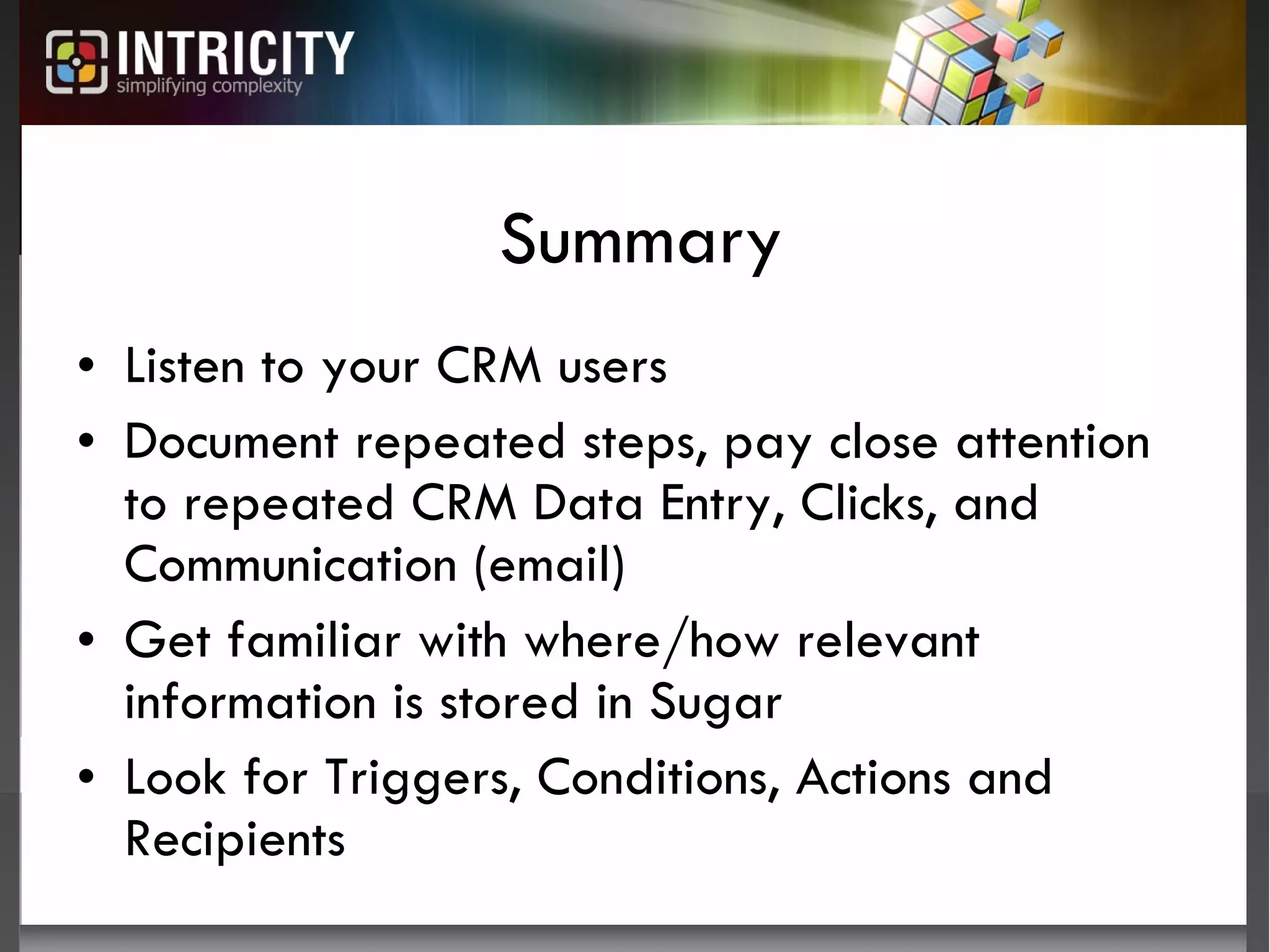 Summary Listen to your CRM users Document repeated steps, pay close attention to repeated CRM Data Entry, Clicks, and Communication (email) Get familiar with where/how relevant information is stored in Sugar Look for Triggers, Conditions, Actions and Recipients 