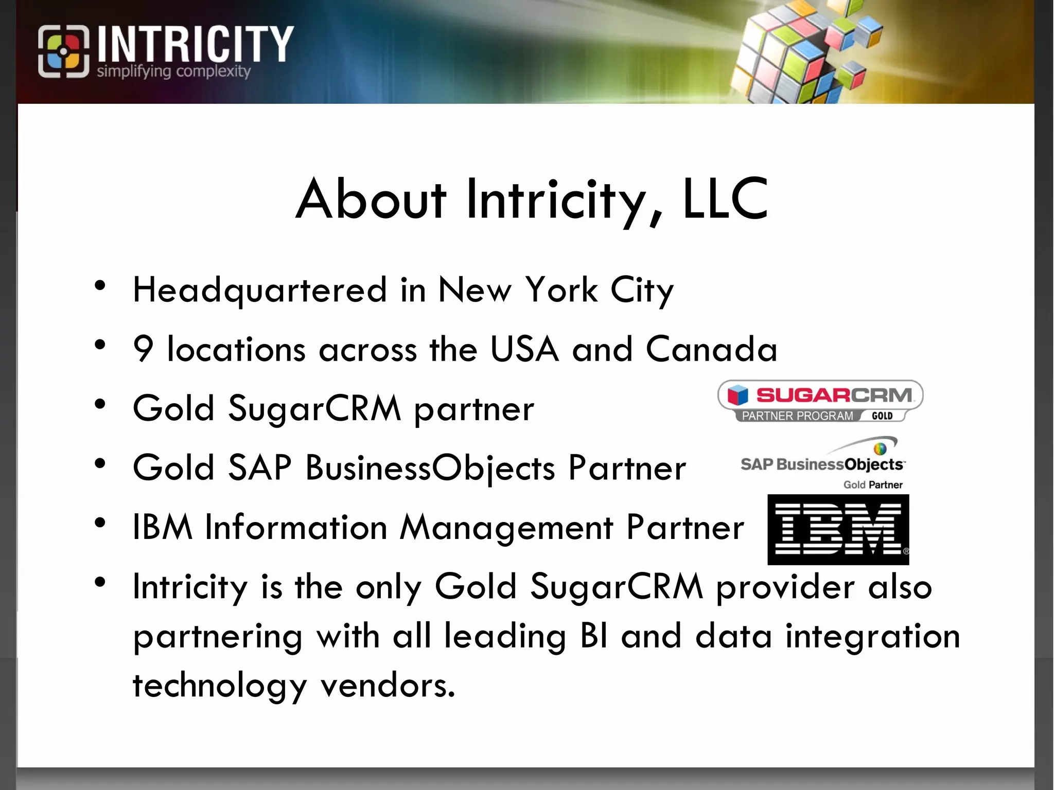 About Intricity, LLC Headquartered in New York City 9 locations across the USA and Canada Gold SugarCRM partner Gold SAP BusinessObjects Partner IBM Information Management Partner Intricity is the only Gold SugarCRM provider also partnering with all leading BI and data integration technology vendors. 