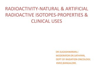 RADIOACTIVITY-NATURAL & ARTIFICIAL
RADIOACTIVE ISOTOPES-PROPERTIES &
CLINICAL USES
DR.SUGASHWARAN.J
MODERATOR:DR.SATHIYAN,
DEPT OF RADIATION ONCOLOGY,
KMIO,BANGALORE.
 