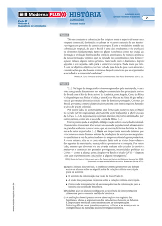 Moderna plus história alexandre alves
letícia fagundes de oliveira
2
conexões
Volume único
www.modernaplus.com.br
Parte II
Unidade E
Sugestões de atividades
texto 1
“No seu conjunto a colonização dos trópicos toma o aspecto de uma vasta
empresa comercial, destinada a explorar os recursos naturais de um territó-
rio virgem em proveito do comércio europeu. É este o verdadeiro sentido da
colonização tropical, de que o Brasil é uma das resultantes; e ele explicará
os elementos fundamentais, tanto no plano econômico como no social, da
formação e evolução históricas dos trópicos americanos. Se vamos à essência
da nossa formação, veremos que na verdade nos constituímos para fornecer
açúcar, tabaco, alguns outros gêneros, mais tarde ouro e diamantes, depois
algodão e, em seguida, café, para o comércio europeu. Nada mais que isto.
É com tal objetivo, objetivo exterior, voltado para fora do país e sem atenção e
considerações que não fossem o interesse daquele comércio, que se organizarão
a sociedade e a economia brasileiras.”
PRADO JR., Caio. Formação do Brasil contemporâneo. São Paulo: Brasiliense, 1970. p. 32.
texto 2
“[...] No lugar da imagem de colonos engessados pela metrópole, vem à
tona um grande dinamismo nas relações comerciais dos principais portos
do Brasil com o Rio da Prata no sul da América, com Angola, Costa da Mina
e Moçambique na África e Índia, e com Goa e Macau na Ásia. O que salta à
vista é que muitas dessas áreas não eram de domínio português. Colonos do
Brasil, portanto, comercializavam diretamente com outras regiões, furando
a ideia de ‘pacto colonial’.
Por outro lado, os comerciantes que forneciam escravos para o Brasil
no século XVIII negociavam diretamente com traficantes e chefes locais
da África. [...] As negociações ocorriam mesmo em portos dominados por
outros reinos, como era o caso da Costa da Mina. […]
Outro ponto ajuda a ampliar a interpretação sobre a sociedade colonial.
Documentos trouxeram à luz uma vasta camada populacional, situada entre
os grandes senhores e os escravos, que se inseria de forma decisiva na dinâ-
mica do setor exportador. [...] Havia um importante mercado interno que
relacionava os mais diversos setores de produção e de serviços aos negocian-
tes que faziam a vez de patrocinadores da empresa colonial agroexportadora.
A esses setores, alia-se o contrabando, feito sob as vistas benevolentes
dos agentes da metrópole, numa política permissiva e corrupta. Por outro
lado, mesmo que diversas leis ou alvarás tenham sido criados de modo a
preservar o comércio aos próprios portugueses, necessidades políticas da
Coroa — como a aliança com a Inglaterra desde o século XVII — fizeram
com que se permitissem concessões a alguns estrangeiros.”
FARIA, Sheila de Castro. Colônia sem pacto. In: Revista de História da Biblioteca Nacional, jul. 2008.
Disponível em www.revistadehistoria.com.br. Acesso em 14 mar. 2010.
a) Após a leitura dos trechos, o professor deverá promover um debate
entre os alunos sobre os significados da relação colônia-metrópole
para os autores:
● O sentido da colonização na visão de Caio Prado Jr.
● A visão das pesquisas recentes sobre a relação colônia-metrópole.
● Como cada interpretação vê as consequências da colonização para a
história da sociedade brasileira.
b) Solicitar que os alunos justifiquem a existência de interpretações
diferentes para a mesma realidade histórica.
c) A avaliação deverá pautar-se na observação e no registro das
hipóteses, ideias e argumentos dos estudantes durante os debates.
É importante verificar como confrontam as interpretações
historiográficas, seus questionamentos, críticas, e se avançaram na
compreensão da natureza da interpretação histórica.
 