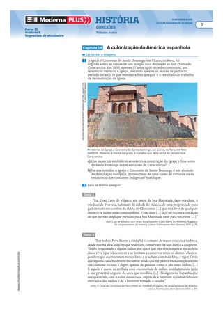 Moderna plus história alexandre alves
letícia fagundes de oliveira
3
conexões
Volume único
www.modernaplus.com.br
Parte II
Unidade E
Sugestões de atividades
capítulo 14 a colonização da américa espanhola
Ler textos e imagens
1 A Igreja e Convento de Santo Domingo em Cuzco, no Peru, foi
erguida sobre as ruínas de um templo inca dedicado ao Sol, chamado
Caracancha. Em 1650, apenas 17 anos após ter sido construída, um
terremoto destruiu a igreja, restando apenas os muros de pedra do
período incaico. O que vemos na foto a seguir é o resultado do trabalho
de reconstrução da igreja.
Exterior da Igreja e Convento de Santo Domingo, em Cuzco, no Peru, em foto
de 2005. Observe, à frente da igreja, a muralha que fazia parte do templo inca
Caracancha.
a) Que aspectos simbólicos envolvem a construção da Igreja e Convento
de Santo Domingo sobre as ruínas de Caracancha?
b) Na sua opinião, a Igreja e Convento de Santo Domingo é um símbolo
de dominação europeia, do resultado de uma fusão de culturas ou da
resistência dos costumes indígenas? Justifique.
2 Leia os textos a seguir.
texto 1
“Eu, Dom Luys de Velasco, em nome de Sua Majestade, faço-vos dom, a
vós Juan de Yvarreta, habitante da cidade do México, de uma propriedade para
gado miúdo nos confins da aldeia de Chocomán [...] que está livre de qualquer
direitoeosíndiosestãoconsentidores.Eestedom[...]faço-vo-locomacondição
de que ele não implique prejuízo para Sua Majestade nem para terceiros. [...]”
Dom Luys de Velasco, vice-rei da Nova Espanha [1550-1564]. In: ROMANO, Ruggiero.
Os conquistadores da América. Lisboa: Publicações Dom Quixote, 1972. p. 75.
texto 2
“Em todo o Peru houve e ainda há o costume de trazer essa coca na boca,
desde manhã até a hora em que se deitam, conservam-na sem nunca a cuspirem.
Tendo perguntado a alguns índios por que é que eles têm sempre a boca cheia
dessa erva (que não comem e se limitam a conservar entre os dentes) eles res-
pondem que assim sentem menos fome e se acham com mais força e vigor. Creio
quealgumacoisalhedevemencontrar,aindaquemepareçamuitosimplesmente
um costume vicioso e digno apenas de pessoas como o são esses índios. [...]
E aquele a quem se atribuía uma encomienda de índios imediatamente fazia
o seu principal negócio da coca que recolhia. [...] Há alguns na Espanha que
enriqueceram com o valor dessa coca, depois de a haverem açambarcado nos
mercados dos índios e de a haverem tornado a vender.”
LEON, P. Cieza de. La cronica del Peru [1553]. In: ROMANO, Ruggiero. Os conquistadores da América.
Lisboa: Publicações Dom Quixote, 1972. p. 84.
RichaRdmaschmeyeR/RobeRthaRdingpictuRelibRaRyltd/
alamy/otheRimages
 