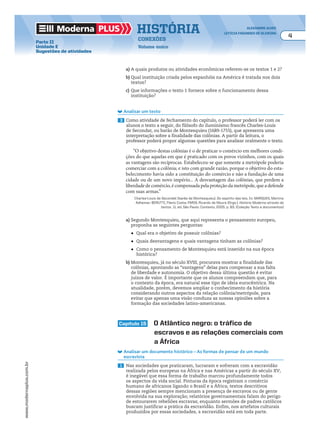 Moderna plus história alexandre alves
letícia fagundes de oliveira
4
conexões
Volume único
www.modernaplus.com.br
Parte II
Unidade E
Sugestões de atividades
a) A quais produtos ou atividades econômicas referem-se os textos 1 e 2?
b) Qual instituição criada pelos espanhóis na América é tratada nos dois
textos?
c) Que informações o texto 1 fornece sobre o funcionamento dessa
instituição?
Analisar um texto
3 Como atividade de fechamento do capítulo, o professor poderá ler com os
alunos o texto a seguir, do filósofo do iluminismo francês Charles-Louis
de Secondat, ou barão de Montesquieu (1689-1755), que apresenta uma
interpretação sobre a finalidade das colônias. A partir da leitura, o
professor poderá propor algumas questões para analisar oralmente o texto.
“O objetivo destas colônias é o de praticar o comércio em melhores condi-
ções do que aquelas em que é praticado com os povos vizinhos, com os quais
as vantagens são recíprocas. Estabeleceu-se que somente a metrópole poderia
comerciar com a colônia; e isto com grande razão, porque o objetivo do esta-
belecimento havia sido a constituição do comércio e não a fundação de uma
cidade ou de um novo império... A desvantagem das colônias, que perdem a
liberdade de comércio, é compensada pela proteção da metrópole, que a defende
com suas armas.”
Charles-Louis de Secondat (barão de Montesquieu). Do espírito das leis. In: MARQUES, Martins
Adhemar; BERUTTI, Flávio Costa; FARIA, Ricardo de Moura (Orgs.). História Moderna através de
textos. 11. ed. São Paulo: Contexto, 2005. p. 83. (Coleção Texto e documentos)
a) Segundo Montesquieu, que aqui representa o pensamento europeu,
proponha as seguintes perguntas:
	 ● Qual era o objetivo de possuir colônias?
	 ● Quais desvantagens e quais vantagens tinham as colônias?
	 ● Como o pensamento de Montesquieu está inserido na sua época
histórica?
b) Montesquieu, já no século XVIII, procurava mostrar a finalidade das
colônias, apontando as “vantagens” delas para compensar a sua falta
de liberdade e autonomia. O objetivo dessa última questão é evitar
juízos de valor. É importante que os alunos compreendam que, para
o contexto da época, era natural esse tipo de ideia eurocêntrica. Na
atualidade, porém, devemos ampliar o conhecimento da história
considerando outros aspectos da relação colônia/metrópole, para
evitar que apenas uma visão conduza as nossas opiniões sobre a
formação das sociedades latino-americanas.
capítulo 15 o atlântico negro: o tráfico de
escravos e as relações comerciais com
a África
Analisar um documento histórico – As formas de pensar de um mundo
escravista
1 Nas sociedades que praticaram, lucraram e sofreram com a escravidão
realizada pelos europeus na África e nas Américas a partir do século XV,
é inegável que essa forma de trabalho marcou profundamente todos
os aspectos da vida social. Pinturas da época registram o comércio
humano de africanos ligando o Brasil e a África; textos descritivos
dessas regiões sempre mencionam a presença de escravos ou de gente
envolvida na sua exploração; relatórios governamentais falam do perigo
de estourarem rebeliões escravas; enquanto sermões de padres católicos
buscam justificar a prática da escravidão. Enfim, nos artefatos culturais
produzidos por essas sociedades, a escravidão está em toda parte.
 