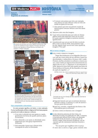 Moderna plus história alexandre alves
letícia fagundes de oliveira
5
conexões
Volume único
www.modernaplus.com.br
Parte II
Unidade E
Sugestões de atividades
Levante de escravos num navio negreiro, pintura de 1756.
Ex-voto do capitão de navio negreiro Francisco de Sousa
Pereira, que agradece à Nossa Senhora do Rosário do
Castelo o milagre realizado.
Placas de agradecimento (ex-votos) na Igreja
de Nossa Senhora Desatadora de Nós. Município
de Armação dos Búzios, estado do Rio de Janeiro,
em 2009. Os ex-votos foram confeccionados em
agradecimento por diversas graças supostamente
alcançadas.
Coroação de um rei no Festejo de Reis, aquarela colorida de
Carlos Julião, 1776.
Para compreender o documento
Ex-voto suscepto significa, em latim, o voto realizado.
Éumamanifestaçãoartístico-religiosadefortebasepopular,
presente em todas as épocas e culturas.
1. O ex-voto é colocado em uma igreja ou capela,
geralmente em forma de quadro, pintura, placa
ou escultura.
2. Ele é oferecido a um santo ou divindade como
pagamento por uma graça supostamente
alcançada.
3. Está associado à graça que o devoto teria
conseguido do santo ou divindade.
4. É comum uma pessoa que teve, por exemplo,
uma doença na mão oferecer como ex-voto um
molde em gesso de sua mão.
5. Uma pessoa que teve um parente curado de
doença grave costuma oferecer uma foto dessa
pessoa.
a) Descreva cada uma das imagens.
b) O que teria acontecido para que cada um desses
objetos tenha sido oferecido como um ex-voto?
Por quais supostos milagres as pessoas estavam
agradecendo?
c) Considerando que um ex-voto foi feito no século
XXI e outro no século XVIII, seria possível, hoje
em dia, alguém fazer um ex-voto como aquele da
imagem 1? Por quê?
Ler textos e imagens
2 Leia o texto e observe a imagem.
“Negar-lhes totalmente os seus folguedos [dos escra-
vos], que são o único alívio do seu cativeiro, é querê-los
desconsolados e melancólicos, de pouca vida e saúde.
Portanto, não lhes estranhem os senhores o criarem seus
reis, cantar e bailar por algumas horas honestamente em
alguns dias do ano, e o alegrarem-se inocentemente à
tarde, depois de terem feito pela manhã suas festas de
Nossa Senhora do Rosário, de São Benedito e do orago
da capela do engenho [...].”
ANTONIL, André João. Cultura e opulência do Brasil por suas terras e
minas [1711]. São Paulo: Edusp, 2007. p. 103.
renatamello/pulsarimagens
reprodução-museudeetnologiadoporto,porto
a) Segundo Antonil, por que os senhores deveriam
permitir a dança, a cantoria e o culto de santos e
reis por parte dos escravos?
b) Qual era, contudo, o significado das festas e das
brincadeiras para os escravos?
c) Como o texto se relaciona com a imagem?
3 A obra Memórias póstumas de Brás Cubas, de
Machado de Assis, foi publicada em 1881. A história
é narrada pelo defunto Brás Cubas, um abastado
habitante do Rio de Janeiro no século XIX. No
trecho a seguir, Brás encontra Prudêncio, um ex-
-escravo que ele costumava maltratar durante a
infância.
“Era um preto que vergalhava outro na praça.
O outro não se atrevia a fugir; gemia somente estas
reprodução-fundaçãobibliotecanacional/drd/
divisãodeiconografia,riodejaneiro
1
2
 