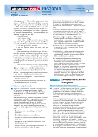 Moderna plus história alexandre alves
letícia fagundes de oliveira
6
conexões
Volume único
www.modernaplus.com.br
Parte II
Unidade E
Sugestões de atividades
únicas palavras: ‘— Não, perdão, meu senhor; meu
senhor, perdão!’. Mas o primeiro não fazia caso, e, a
cada súplica, respondia com uma vergalhada nova. [...]
Parei, olhei... Justos céus! Quem havia de ser o do
vergalho?NadamenosqueomeumolequePrudêncio—
o que meu pai libertara alguns anos antes. Cheguei-me;
ele deteve-se logo e pediu-me a bênção; perguntei-lhe
se aquele preto era escravo dele.
— É, sim, Nhonhô.
— Fez-te alguma coisa?
— É um vadio e um bêbado muito grande. Ainda
hoje deixei ele na quitanda, enquanto eu ia lá embaixo
na cidade, e ele deixou a quitanda para ir na venda beber.
— Está bom, perdoa-lhe, disse eu.
— Pois não, Nhonhô manda, não pede. Entra pra
casa, bêbado!
[...] Era um modo que o Prudêncio tinha de se des-
fazer das pancadas recebidas, transmitindo-as a outro.
Eu, em criança, montava-o, punha-lhe um freio na
boca, e desancava-o sem compaixão; ele gemia e sofria.
Agora, porém, que era livre, [...] comprou um escravo,
e ia-lhe pagando, com alto juro, as quantias que de mim
recebera.”
ASSIS, Machado de. Memórias póstumas de Brás Cubas [1881].
São Paulo: Globo, 2008. p. 158-159.
a) Qual a relação entre Brás Cubas e Prudêncio
quando eram crianças? Como Brás o tratava?
b) Qual a condição social de Prudêncio no momento
em que ele e Brás Cubas se reencontram?
c) Como Prudêncio reproduz a violência sofrida
quando era escravo?
d) Que características da sociedade escravista do
Brasil estão presentes no trecho?
Produzir um artigo de opinião
4 Organize uma atividade conjunta com o professor
de Língua Portuguesa, propondo aos alunos a
produção de um artigo de opinião que discuta o
tema heranças da escravidão para a sociedade
brasileira.
O artigo de opinião é um texto em que são expostos
comentários, avaliações e expectativas sobre um
determinado tema. Exemplos dessa categoria
textual são os editoriais, artigos de análise,
comentários de resultados de pesquisas, colunas
assinadas. São textos com estruturas diversas,
porém, no geral, seguem uma linha argumentativa
que:
•	 Tem início com a identificação do tema/
problema.
•	 Breve histórico de seus antecedentes.
•	 Tomada de posição do autor e formulação de
uma tese.
•	 Apresentação de diferentes argumentos para
justificar essa tese.
•	 Encerra-se com uma reafirmação da tomada de
posição anunciada no início do texto.
É importante abordar os recursos linguísticos e
estratégias discursivas utilizadas pelos autores
de artigos de opinião, pois estes visam expor
determinado posicionamento a respeito de algum
tema.
Também se deve levar em consideração que para
compreender e interpretar esse tipo de texto, é
preciso identificar os interesses do autor, conhecer
as circunstâncias da produção do texto etc.
a) Selecione artigos de opinião publicados em
jornais, revistas e na internet sobre temas
como racismo e preconceito no Brasil, as cotas
para negros e indígenas nas universidades e a
valorização da cultura afro-brasileira.
b) Analise com os alunos como cada artigo trata
o período escravista e suas heranças para a
sociedade brasileira.
c) Após a leitura e a discussão, solicite que eles
escrevam a primeira versão de seus artigos,
incorporando aspectos levantados nos textos
lidos e na discussão realizada.
d) O professor poderá avaliar esse trabalho
produzindo registros sobre a participação
dos alunos nas discussões, analisando a
construção do primeiro texto em sua estrutura
geral e em aspectos específicos, como a
escolha da abordagem, presença de conteúdos
históricos, fundamentação dos argumentos.
Na segunda produção, observar se houve
mudança na estrutura textual, na mensagem
principal defendida, nos argumentos, e como
as informações históricas são utilizadas para
fundamentar os pontos de vista dos alunos.
capítulo 16 a mineração na américa
Portuguesa
Criar um portfólio das cidades históricas
1 Propõe-se a produção de um portfólio de cidades
históricas mineiras pelos alunos. Um portfólio
é uma seleção de itens que formam um acervo
de documentos sobre determinado assunto,
habilidade, atividade profissional ou processo de
pesquisa.
No caso do projeto proposto, a ideia é que os alunos
reúnam um conjunto de dados, como documentos
escritos, imagens diversas, depoimentos, textos
literários, dados estatísticos sobre as cidades
históricas na atualidade, e os organizem
tematicamente numa pasta-álbum. A construção
do portfólio inicia-se com a identificação: capa,
título e uma breve apresentação que oriente o
leitor sobre o que ele encontrará, bem como uma
exposição do processo de montagem do mesmo.
O conteúdo constitui-se de textos curtos, de
autoria dos alunos, que tragam uma reflexão sobre
o problema pesquisado, articulados a imagens e
outras linguagens que auxiliem na compreensão da
temática retratada no portfólio. No final, constam
as fontes de informação utilizadas e a bibliografia.
As linguagens e os materiais utilizados no portfólio
são livres, desde que relacionados ao seu conteúdo,
 