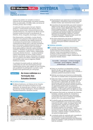 Moderna plus história alexandre alves
letícia fagundes de oliveira
7
conexões
Volume único
www.modernaplus.com.br
Parte II
Unidade E
Sugestões de atividades
assim como podem ser variados os meios e
suportes de sua apresentação: em pastas variadas,
livros encadernados, CD-ROM, vídeo, em forma de
revistas, jornais, sites ou blogs.
A realização desse projeto tem por objetivo
ampliar o conhecimento dos alunos sobre a
formação, preservação e desenvolvimento das
cidades históricas, em especial em Minas Gerais.
O projeto poderá envolver os professores de
História, Artes, Geografia, Sociologia e Literatura.
Para desenvolver a atividade, a turma deverá
organizar uma pesquisa sobre aspectos sociais,
culturais e econômicos das cidades históricas:
os processos de preservação e tombamento, as
consequências destes para a vida dos moradores,
para a economia e desenvolvimento locais, os
usos sociais do patrimônio pela comunidade
local, pelas políticas culturais e pelas atividades
turísticas. Divididos em grupos por cidades e/ou
temas – arquitetura, cultura, festas, religiosidade,
economia, história local etc. – os alunos poderão
coletar informações em livros, folder turístico,
internet, estudos de campo, entrevistas com quem
vive ou conhece uma dessas cidades para produzir
um portfólio sobre uma ou algumas cidades
históricas mineiras.
A avaliação do projeto pode ser realizada com
a discussão em aula das informações parciais
trazidas pelos alunos, pelo registro de suas dúvidas,
pela qualidade da participação no projeto e pelo
produto final apresentado por cada grupo.
capítulo 17 as treze colônias e a
formação dos
estados unidos
Ler textos e imagens
1 No Monte Rushmore, em Dakota do Sul, Estados
Unidos, existe uma famosa escultura na qual
aparecem, da esquerda para a direita, os rostos dos
presidentes George Washington, Thomas Jefferson,
Theodore Roosevelt e Abraham Lincoln.
a) Os presidentes que aparecem na escultura estão
relacionados a momentos-chave da história dos
Estados Unidos. Que momentos foram esses?
b) A escultura foi encomendada para atrair turistas a
Dakota do Sul. Mais do que um atrativo turístico,
porém, ela tem outros significados. Sobre a obra,
Gutzon Borglum afirmou: “O objetivo do memorial
é transmitir a descoberta, expansão, preservação
e unificação dos Estados Unidos com estátuas
colossais de Washington, Jefferson, Lincoln e
Theodore Roosevelt”. Pensando nisso, quais são
os aspectos simbólicos dessa obra?
c) Os norte-americanos não foram os primeiros a
esculpir esculturas gigantescas em pedra. Que
outras civilizações também utilizaram essa
técnica?
Sintetizar conteúdos
2 A unidade apresenta capítulos relacionados
ao período colonial das Américas e às relações
socioeconômicas desenvolvidas com o continente
africano. Como uma atividade de síntese, o
professor poderá trabalhar com os alunos os
conceitos e as expressões a seguir, obedecendo as
propostas listadas abaixo:
Monte Rushmore, em Dakota do Sul, Estados Unidos, em 2009.
As obras de construção do memorial começaram em 1927 e
terminaram em 1941, meses após a morte de seu criador, Gutzon
Borglum.
meRvynRees/alamy/otheRimages
Escravidão – colonização – comércio triangular
– mineração – povos indígenas – liberdade –
predestinação – mercantilismo
a) Listar os conceitos e as expressões na lousa
(quadro de giz). Se algum outro termo tiver se
destacado ao longo do trabalho com a unidade, o
professor poderá acrescentá-lo à lista.
b) Solicitar aos alunos que levantem as informações
que estão na unidade sobre as expressões listadas.
c) Após essa etapa, os alunos devem formar grupos
e elaborar um esquema que interligue cada um
dos conceitos e expressões, de acordo com os
vínculos que cada um tem em relação ao outro
dentro da história do período colonial americano.
As expressões podem estar em pequenos
quadros, compostos com o texto resultante da
pesquisa, e cada quadro pode ser ligado ao outro
com flechas que indiquem os vínculos entre eles.
d) O esquema final pode ser realizado em diversos
formatos: cartazes, painéis etc. Incentivar a
criatividade dos alunos para que cada grupo
se preocupe tanto com o conteúdo do trabalho
quanto com a sua apresentação final.
e) O trabalho pode ser apresentado para a classe.
Outra possibilidade é que se faça uma produção
conjunta de toda a classe. Um grupo inicia com
uma expressão, seguido por outro que deve
estabelecer a conexão com a anterior dentro
do sentido histórico do conteúdo, e assim
sucessivamente. Os grupos podem, inicialmente,
escrever no quadro de giz, como se fosse um
rascunho, e depois montar o trabalho final em
um painel de papel pardo.
f) A avaliação pode ser realizada pela consistência
do levantamento das informações, pela
participação e comprometimento nas diferentes
etapas do trabalho, e pela produção do resultado
final da atividade.
 