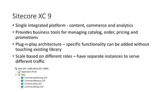 Sitecore XC 9
• Single integrated platform - content, commerce and analytics
• Provides business tools for managing catalo...