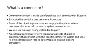 What is a connector?
• Commerce connect is made up of pipelines that connect with Sitecore
• Each pipeline contains one or...