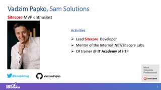 1
Sitecore MVP enthusiast
Vadzim Papko, Sam Solutions
Activities
 Lead Sitecore Developer
 Mentor of the Internal .NET/Sitecore Labs
 C# trainer @ IT Academy of HTP
@knopikmag VadzimPapko
 