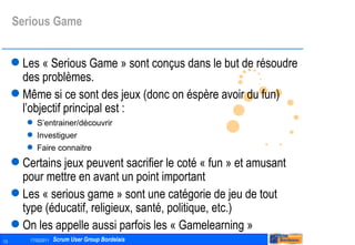 Serious Game Les « Serious Game » sont conçus dans le but de résoudre des problèmes. Même si ce sont des jeux (donc on éspère avoir du fun) l’objectif principal est : S’entrainer/découvrir Investiguer Faire connaitre Certains jeux peuvent sacrifier le coté « fun » et amusant pour mettre en avant un point important Les « serious game » sont une catégorie de jeu de tout type (éducatif, religieux, santé, politique, etc.) On les appelle aussi parfois les « Gamelearning » 