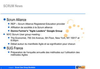 SCRUM News Scrum Alliance REP – Scrum Alliance Registered Education provider Affiliation de sociétés à la Scrum alliance Donna Farmer's "Agile Leaders" Google Group   NYC Scrum User group meeting :  The Economist, 750 3rd Avenue, 5th Floor, New York, NY 10017 at 6:00pm Débat autour du manifeste Agile et sa signification pour chacun  SUG France Préparation de l’enquête annuelle des méthodes sur l’utilisation des méthodes Agiles 