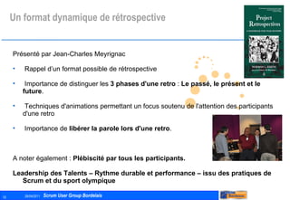 Un format dynamique de rétrospective Présenté par Jean-Charles Meyrignac Rappel d’un format possible de rétrospective Importance de distinguer les  3 phases d'une retro  :  Le passé, le présent et le future . Techniques d'animations permettant un focus soutenu de l'attention des participants d'une retro Importance de  libérer la parole lors d'une retro . A noter également :  Plébiscité par tous les participants. Leadership des Talents – Rythme durable et performance – issu des pratiques de Scrum et du sport olympique 